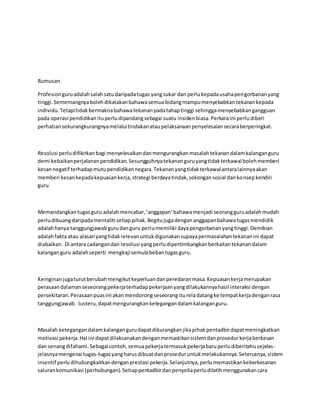 Rumusan
Profesionguruadalahsalahsatudaripadatugas yangsukar dan perlukepadausahapengorbananyang
tinggi.Sememangnyabolehdikatakanbahawasemuabidangmampumenyebabkantekanankepada
individu.Tetapitidakbermaknabahawatekananpadatahaptinggi sehinggamenyebabkangangguan
pada operasi pendidikanituperludipandangsebagai suatu insidenbiasa.Perkaraini perludiberi
perhatiansekurangkurangnyamelaluitindakanataupelaksanaanpenyelesaiansecaraberperingkat.
Resolusi perludifikirkanbagi menyelesaikandanmengurangkanmasalahtekanandalamkalanganguru
demi kebaikanperjalananpendidikan.Sesungguhnyatekananguruyangtidakterkawal bolehmemberi
kesannegatif terhadapmutupendidikannegara.Tekananyangtidakterkawalantaralainnyaakan
memberi kesankepadakepuasankerja,strategi berdayatindak,sokongansosial dankonsepkendiri
guru.
Memandangkantugasguru adalahmencabar,‘anggapan’bahawamenjadi seorangguruadalahmudah
perludibuangdaripadamentaliti setiappihak.Begitujugadengananggapanbahawatugasmendidik
adalahhanya tanggungjawabgurudanguru perlumemiliki dayapengorbananyangtinggi.Demikian
adalahfakta atau alasanyangtidakrelevanuntukdigunakansupayapermasalahantekananini dapat
diabaikan. Di antara cadangandan resolusi yangperludipertimbangkanberkaitantekanandalam
kalanganguru adalahseperti mengkajisemulabebantugasguru.
Keinginanjugaturutberubahmengikutkeperluandanperedaranmasa.Kepuasankerjamerupakan
perasaandalamanseseorangpekerjaterhadappekerjaanyangdilakukannyahasil interaksi dengan
persekitaran.Perasaanpuasini akanmendorongseseorangitureladatangke tempatkerjadenganrasa
tanggungjawab. Justeru,dapatmengurangkanketegangandalamkalanganguru.
Masalah ketegangandalamkalangangurudapatdikurangkanjikapihakpentadbirdapatmeningkatkan
motivasi pekerja.Hal ini dapatdilaksanakandenganmemastikansistemdanprosedurkerjaberkesan
dan senangdifahami.Sebagaicontoh,semuapekerjatermasukpekerjabaruperludiberitahusejelas-
jelasnyamengenai tugas-tugasyangharusdibuatdanproseduruntukmelakukannya.Seterusnya,sistem
insentif perludihubungkaitkandenganprestasi pekerja.Selanjutnya,perlumemastikankeberkesanan
salurankomunikasi (perhubungan).Setiappentadbirdanpenyeliaperludilatihmenggunakancara
 