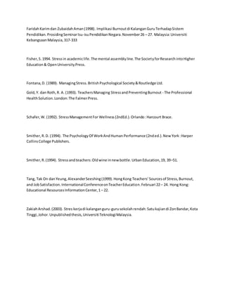 FaridahKarimdan ZubaidahAman(1998). Implikasi Burnoutdi KalanganGuruTerhadapSistem
Pendidikan.ProsidingSeminarIsu-isuPendidikanNegara.November26 – 27. Malaysia:Universiti
KebangsaanMalaysia,317-333
Fisher,S.1994. Stressin academiclife.The mental assemblyline.The SocietyforResearchintoHigher
Education& OpenUniversityPress.
Fontana,D. (1989). ManagingStress.BritishPsychological Society&Routledge Ltd.
Gold,Y. dan Roth,R. A. (1993). TeachersManaging StressandPreventingBurnout - The Professional
HealthSolution.London:The FalmerPress.
Schafer,W. (1992). StressManagementFor Wellness(2ndEd.).Orlando:Harcourt Brace.
Smither,R.D. (1994). The PsychologyOf WorkAndHuman Performance (2nded.).New York:Harper
CollinsCollege Publishers.
Smither,R.(1994). Stressandteachers:Oldwine innew bottle.UrbanEducation,19, 39–51.
Tang, Tak On danYeung,AlexanderSeeshing(1999).HongKong Teachers’Sourcesof Stress,Burnout,
and JobSatisfaction.InternationalConferenceonTeacherEducation.Februari 22– 24. Hong Kong:
Educational ResourcesInformationCenter,1– 22.
ZakiahArshad.(2003). Stres kerjadi kalanganguru-gurusekolahrendah:Satukajiandi ZonBandar,Kota
Tinggi,Johor.Unpublishedthesis,Universiti TeknologiMalaysia.
 