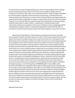 merupakanbebananyangamattinggi kepadapara guru keranamerekaterpaksamelakukanpelbagai
jeniskerjayangberkaitandenganakademik,kokurikulumdanpentadbiransekaligussetiaphari.
Tambahanpula,adakalanyatugas-tugasini perludiselesaikanpadahari minggusehinggamenyebabkan
guru tidakmendapatruangwaktuuntukberehatdanbersamakeluarga.Iamenjadi menjadi satu
masalahyang besardan dipandangseriusolehKementerianPelajaranMalaysiasehinggawujudnyasatu
JawatankuasaKhasbagi mengkaji bebanantugasguruyangterlampaubanyak.MenurutKetuaPengarah
Pelajaran,TanSri AlimuddinMohd Donyangmempengerusikanjawatankuasaitu,beberapacadangan
sudahdikenalpastibagi menangani masalahini.Jawatankuasaini ditubuhkanbagi memberi
maklumbalasterhadapaduanyangdibuatolehKesatuanPerkhidmatanPerguruanKebangsaan(NUTP)
terhadapbebanantugasguru dalamsatu sidangmediayangdiadakanpadatarikh30 Mac 2010. Ini
membuktikanbahawabanyakpihakyangmenyedari akanbebanantugasguruyangsemakinmencabar.
Bagi pekerjadi setiaporganisasi,etikakepimpinanseseorangpemimpinatasanmemainkan
perananyang pentingdalammemajukanorganisasitersebut.Perkarayangsamajugaberlakudi sekolah
apabilaetikakepimpinanpengetuaataugurubesar yangmemainkanperananyangsangatpentingdi
dalamkemajuandanpembangunansekolah sertasumbermanusianya.Gurusememangnyabergantung
harap kepadagurubesar untukmemastikankelancaranpentadbirandi sekolahdi sampingmenjaga
kenajiaknmerekasebaik-baiknya.Sekiranyaperkaraini tidakberlaku,guruakanmengalami tekanan
keranapersekitarantempatkerjayangtidakmembantumerekauntukmenjadilebihproduktif di dalam
perkhidmatan.Hal ini kerana,adakalanyadalammelaksanakansesuatuprogramdi sekolah,terdapat
corak pentadbirandantindakanpengetuayangkurangdisenangi di sekolah.Malahan,adajugaprogram
yang diaturbukanlahuntukkepentingansekolahataupelajarsebaliknyauntukkepentinganperibadi
pengetuasemata-mata.Keputusan-keputusantentangperaturandandasarsekolahyangtidakadil dan
kerapberubahjugaakan membangkitkanketidakpuasanhati guru.(HamedahbintiWokAwang,2004).
Selainitu,adajugapengetuayangmenyalahgunakanperuntukansekolahuntukkegunaanperibadi
seperti hanyamenumpukanusahamembesardanmencantikkanbilikgurubesarsahajawalaupun
peruntukantersebutsebenarnyaharusdigunakanuntukpembangunanfizikalsekolahsertakebajikan
kakitangandanpelajar.Isuini telahdilaporkanolehBERNAMA pada17 Februari 2000, apabila
KementerianPendidikanakanmengambil tindakansegeraterhadappengetuayangmenyalahgunakan
kuasamerekatermasukyangterlibatdalamrasuah.MenurutmantanMenteri PelajaranMalaysia,hal ini
keranaterdapatbeberapakesyangditerimaolehpihakkementeriansetiaptahunyangmenyebabkan
tindakantegasperludiambil secarasertamerta.Hal ini secaralangsungakan mengundangtekanan
emosi terhadapgurukeranamerekaakanberasakurang senangdengankeputusan-keputusanyang
dibuattanpamengambil kirakebajikanperkhidmatanmereka.Apabilakeadaaninisemakinberlarutan,
ianyaakan menghakiskepercayaanguruterhadapkredibiliti danketelusanpengetuaterbabit.Akhirnya
perasaanhormat guruakan hilangdanmerekaakankehilanganmotivasiuntukterusberkhidmat
dengancemerlang.
IMPLIKASIHUJAH-HUJAH
 