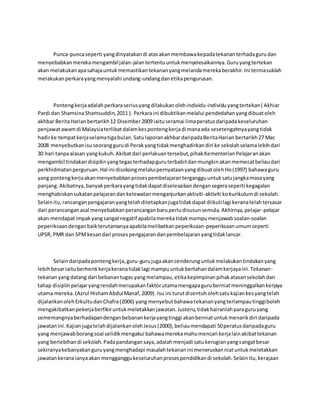 Punca-puncaseperti yangdinyatakandi atasakanmembawakepadatekananterhadagurudan
menyebabkanmerekamengambiljalan-jalantertentuuntukmenyelesaikannya.Guruyangtertekan
akan melakukanapasahajauntukmemastikantekananyangmelandamerekaberakhir.Ini termasuklah
melakukanperkarayangmenyalahi undang-undangdanetikapengurusan.
Pontengkerjaadalahperkaraseriusyangdilakukanolehindividu-individuyangtertekan( Akhiar
Pardi dan ShamsinaShamsuddin,2011 ). Perkaraini dibuktikanmelalui pendedahanyangdibuatoleh
akhbar BeritaHarianbertarikh12 Disember2009 iaituseramai limaperatusdaripadakeseluruhan
penjawatawamdi Malaysiaterlibatdalamkespontengkerjadi manaada sesetengahnyayangtidak
hadirke tempatkerjaselamatigabulan.SatulaporanakhbardaripadaBeritaHarian bertarikh27 Mac
2008 menyebutkanisuseoranggurudi Perakyangtidakmenghadirkandiri ke sekolahselamalebihdari
30 hari tanpaalasan yangkukuh.Akibatdari perlakuantersebut,pihakKementerianPelajaranakan
mengambil tindakandisipilinyangtegasterhadapguruterbabitdanmungkinakanmemecatbeliaudari
perkhidmatanperguruan.Hal ini disokongmelaluipernyataanyangdibuatolehHo(1997) bahawaguru
yang pontengkerjaakanmenyebabkanprosespembelajarantergangguuntuksatujangkamasayang
panjang.Akibatnya,banyakperkarayangtidakdapatdiselesaikandengansegeraseperti kegagalan
menghabiskansukatanpelajarandankelewatanmenganjurkanaktiviti-aktiviti kokurikulumdi sekolah.
Selainitu,rancanganpengajaranyangtelahditetapkanjugatidakdapatdiikutilagi keranatelahtersasar
dari perancanganasal menyebabkanperancanganbaruperludisusunsemula.Akhirnya,pelajar-pelajar
akan mendapatimpakyangsangatnegatif apabilamerekatidakmampumenjawabsoalan-soalan
peperiksaandenganbaikterutamanyaapabilamelibatkanpeperiksaan-peperiksaanumumseperti
UPSR, PMR dan SPMkesandari prosespengajarandanpembelajaranyangtidaklancar.
Selaindaripadapontengkerja,guru-gurujugaakancenderunguntukmelakukantindakanyang
lebihbesariaituberhenti kerjakeranatidaklagi mampuuntukbertahandalamkerjayaini.Tekanan-
tekananyangdatang dari bebanantugas yangmelampau,etikakepimpinanpihakatasansekolahdan
tahap disiplinpelajaryangrendahmerupakanfaktorutamamengapaguruberniatmeninggalkankerjaya
utama mereka.(Azrul HishamAbdulManaf,2009). Isu ini turutdisentuholehsatukajiankesyangtelah
dijalankanolehErkultudanChafra(2006) yang menyebutbahawatekananyangterlampautinggiboleh
mengakibatkanpekerjaberfikiruntukmeletakkanjawatan.Justeru,tidakhairanlahparaguruyang
sememangnyaberhadapandenganbebanankerjayangtinggi akanberniatuntukmenarikdiri daripada
jawatanini.KajianjugatelahdijalankanolehJesus(2000),beliaumendapati 50peratusdaripadaguru
yang menjawabborangsoal selidikmengakui bahawamerekamahumencari kerjalainakibattekanan
yang berlebihandi sekolah.Padapandangansaya,adalahmenjadi satukerugianyangsangatbesar
sekiranyakebanyakanguruyangmenghadapi masalahtekananini meneruskanniatuntukmeletakkan
jawatankeranaianyaakan mengganggukeseluruhanprosespendidikandi sekolah.Selainitu,kerajaan
 