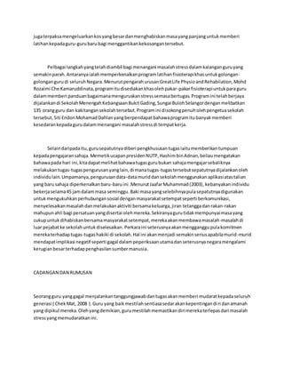 jugaterpaksamengeluarkankosyangbesardanmenghabiskanmasayangpanjanguntukmemberi
latihankepadaguru-gurubarubagi menggantikankekosongantersebut.
Pelbagai langkahyangtelahdiambil bagi menangani masalahstressdalamkalanganguruyang
semakinparah.Antaranyaialah memperkenalkanprogramlatihanfisioterapikhasuntukgolongan-
golongangurudi seluruhNegara.MenurutpengarahurusanGreatLife PhysioandRehabilation,Mohd
Rozaimi Che Kamaruddinata,programitudisediakankhasolehpakar-pakarfisioterapiuntukparaguru
dalammemberi panduanbagaimanamenguruskanstresssemasabertugas.Programini telahberjaya
dijalankandi SekolahMenengahKebangsaanBukitGading,Sungai BulohSelangordenganmelibatkan
135 orangguru dan kakitangansekolahtersebut.Programini disokongpenuholehpengetuasekolah
tersebut,Siti EndonMohamadDahlanyangberpendapatbahawaprogramitubanyakmemberi
kesedarankepadagurudalammenangani masalahstressdi tempatkerja.
Selaindaripadaitu,gurusepatutnyadiberi pengkhususantugasiaitumemberikantumpuan
kepadapengajaransahaja.MemetikucapanpresidenNUTP,HashimbinAdnan,beliaumengatakan
bahawapada hari ini,kitadapatmelihatbahawatugasgurubukan sahajamengajarsebaliknya
melakukantugas-tugaspengurusanyanglain,di manatugas-tugastersebutsepatutnyadijalankanoleh
individulain.Umpamanya,pengurusandata-datamuriddansekolahmenggunakanaplikasiatastalian
yang barusahaja diperkenalkanbaru-baruini .MenurutJaafarMuhammad(2003), kebanyakanindividu
bekerjaselama45 jamdalammasa seminggu.Baki masayangselebihnyapulasepatutnyadigunakan
untukmengukuhkanperhubungansosial denganmasyarakatsetempatseperti berkomunikasi,
menyelesaikanmasalahdanmelakukanaktiviti bersamakeluarga,jiran tetanggadanrakan-rakan
mahupunahli bagi persatuanyangdisertai olehmereka.Sekiranyagurutidakmempunyaimasayang
cukupuntukdihabiskanbersamamasyarakatsetempat,merekaakanmembawamasalah-masalahdi
luar pejabatke sekolahuntukdiselesaikan. Perkaraini seterusnyaakanmengganggupulakomitmen
merekaterhadaptugas-tugashakiki di sekolah.Hal ini akanmenjadi semakinseriusapabilamurid-murid
mendapatimplikasi negatif seperti gagal dalampeperiksaanutamadanseterusnyanegaramengalami
kerugianbesarterhadappenghasilansumbermanusia.
CADANGAN DAN RUMUSAN
Seorangguru yanggagal menjalankantanggungjawabdantugasakanmemberi mudaratkepadaseluruh
generasi ( ChekMat, 2008 ).Guru yang baikmestilahsentiasasedarakankepentingandiri danamanah
yang dipikul mereka.Olehyangdemikian,gurumestilahmemastikandirimerekaterlepasdari masalah
stressyangmemudaratkanini.
 