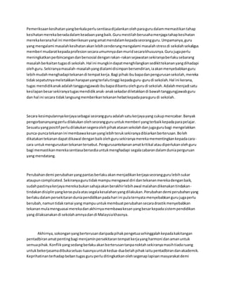 Pemeriksaankesihatanyangberkalaperlusentiasadijalankanolehparagurudalammemastikantahap
kesihatanmerekaberadadalamkeadaanyangbaik.Gurumestilahberusahamenjagatahapkesihatan
merekakeranahal ini memberikesanyangamatmendalamkepadaseorangguru.Umpamanya,guru
yang mengalami masalahkesihatanakanlebihcenderungmengalami masalahstressdi sekolahsekaligus
memberi mudaratkepadaprofesionsecaraumumnyadanmuridsecarakhususnya.Gurujugaperlu
meningkatkanperbincangandanbersosial denganrakan-rakansejawatansekiranyaberlakusebarang
masalahberkaitantugasdi sekolah.Hal ini mungkindapatmenghilangkansedikittekananyangdihadapi
olehguru.Sekiranyamasalah-masalahyangdialamidisimpanbersendirian,iaakanmenyebabkanguru
lebihmudahmenghadapitekanandi tempatkerja.Bagi pihakibubapadanpengurusansekolah,mereka
tidaksepatutnyameletakkanharapanyangterlalutinggi kepadaguru-gurudi sekolah.Hal ini kerana,
tugas mendidikanakadalahtanggungjawabibubapadibantuolehgurudi sekolah.Adalahmenjadi satu
kesilapanbesarsekiranyatugasmendidikanak-anaksekadardiletakkandi bawahtanggungjawabguru
dan hal ini secara tidaklangsungmemberikantekananhebatkepadaparagurudi sekolah.
Secara kesimpulannyakerjayasebagai seorangguruadalahsatukerjayayang cukupmencabar.Banyak
pengorbananyangperludilakukan olehseorangguruuntukmemberi yangterbaikkepadaparapelajar.
Sesuatuyangpositif perludilakukansegeraolehpihakatasansekolahdanjugagurubagi mengelakkan
punca-puncatekananini membawakesanyanglebihteruksekiranyadibiarkanberterusan.Boleh
dikatakantekanandapatdikawal denganbaikolehgurusekiranyamerekamementingkankepadacara-
cara untukmenguruskantekanantersebut.Pengurusantekananamatkritikal ataudiperlukanolehguru
bagi memastikanmerekasentiasabersediauntukmenghadapi segalacabarandalamduniaperguruan
yang mendatang.
Perubahandemi perubahanyangpantasberlakuakanmenjadikankerjayaseoranggurulebihsukar
ataupuncomplicated.Sekiranyagurutidakmampumengawal diri dantekananmerekadenganbaik,
sudahpastinyakerjayamerekabukansahajaakanberakhirlebihawal malahandikenakantindakan-
tindakandisiplinyangkeraspulaatassegalakesalahanyangdilakukan.Perubahandemi perubahanyang
berlakudalampersekitaranduniapendidikanpadahari ini pulaternyata menyebabkangurujugaperlu
berubah,namuntidakramai yang mampuuntukmembuatperubahansecaradrastikmenyebabkan
tekananmulamenguasai merekadanakhirnyamembawakesanyangbesarkepadasistempendidikan
yang dilaksanakandi sekolahamnyadandi Malaysiakhasnya.
Akhirnya,sokonganyangberterusandaripadapihakpengetuasehinggalahkepadakakitangan
pentadbiranamatpentingbagi menjaminpersekitarantempatkerjayangharmoni danamanuntuk
semuapihak.Konflikyangsedangberlakuakanberterusantanpanoktahsekiranyamasihtiadaruang
untukbekerjasamadibukaseluas-luasnyauntukkedua-duabelahpihakiaitupentadbirandanakademik.
Keprihatinanterhadapbebantugasguruperluditingkatkanolehsegenaplapisanmasyarakatdemi
 