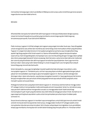 memastikankelangsungansistempendidikandi Malaysiaseterusnyausahamelahirkangenerasi pewaris
negaraberterusandantidakterhenti.
REFLEKSI
Alhamdulillah,bersyukurke hadratIllahi akhirnyatugasanini berjayadilaksanakandenganjayanya.
Jutaanterimakasihkepadasemuapihakyangmembantusecaralangsungdantidaklangsung
terutamanyapensyarah,PuanSalinabinti Mokhtar.
Pada mulanya,tugasanini dilihatsebagai satutugasanyangsangatmencabar buatsaya. Saya ditugaskan
untukmenganalisissatuartikel danmembinasatulamanbloguntukmemuatkanartikel yangdihasilkan.
Tugasan ini sangatmencabarkeranaini merupakanpengalamanpertamasayamenghasilkanblog,
apatah lagi blogyangbersifatilmiahseperti ini.NamunAlhamdulillah,tugasanberjayadisiapkan
sepenuhnya.Kami bergandingbahumempelajaricara-caramembuatblogdenganmenggunakanaplikasi
atas talianyangsangat banyakdi lamansesawang.Kami bersama-samamenerokamaklumat-maklumat
dan tutorial yangdisediakandanakhirnyatugasantersebutberjayadijalankan.Kami jugameminta
bantuanrakan-rakanyang mahirdalambidangini untukmengajarkami cara menghasilkansebuah
lamanblogyang menarikdanberkualiti.
Selaindaripadaitu,sayajugamenghadapi masalahapabilaberlakukekanganmasadalamusaha
menyiapkantugasanini.Tambahanpula,cuti hari rayayang diperuntukkanagakpadatdenganjadual-
jadual lainmenyebabkansayatergesa-gesamenyiapkantugasanini.Namun,berkatsokongandan
doronganrakan-rakansekumpulan,sayaberjayamengatasi masalahini.Sayajugaberpuashati kerana
berjayamenghasilkansatupenulisanartikel yangpadahematsayasebuahartikel yangbaikuntuk
menjadi rujukansemuapembaca.
Pelbagai kemahiranbaruyangdiperolehi dalamtugasanini.Antaranyaialahkemahiranmenggunakan
ICT sebagai mediummenyampaikanmaklumatkepadaseluruhmasyarakat.Selainitu,kemahiranyang
saya perolehi ialahkemahiranmenganalisissesuatuisumenggunakanbukti-bukti kukuhbagi
memantapkanhujah-hujahyangdilontarkanataulebihdikenali sebagaipenulisanilmiah.Kemahiranini
jugasangat pentingbuatsayadalam usahauntukmenyelesaikanpenulisankajiantindakanpada
semesterini.
Secara keseluruhannya,tugasanini memberi sayasemangatbaruuntuklebihgiatmenulisartikel ilmiah
setelahmemasukialamkerjayakelak.Seterusnya,menggunakanmediumICTsebagai wadahuntuk
menyebarkanideadanpenulisantersebut.Hal ini bukansahajadapatmeningkatkanmutupendidikan,
tetapi jugamembantumemajukandiri sendiridalambidangyangmenjadi pilihanini.Penulisanartikel
 