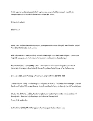 ilmiahjugamerupakansatucara terbaikbagi seoranggurumeluahkanmasalah-masalahdan
mengetengahkanisu-isupendidikankepadamasyarakatumum.
Sekian,terimakasih.
BIBLIOGRAFI
AkhiarPardi & ShamsinaShamsuddin.(2011). PengendalianDisiplinRemajadi Sekolahdandi Rumah.
PenerbitanMultimedia.KualaLumpur
Azizi Yahya& NorlizaOthman(2010), StresDalam KalanganGuru SekolahMenengahDi EmpatBuah
Negeri Di Malaysia.AsiaPacificJournal of EducatorsandEducation.KualaLumpur
Azrul HishamAbdul Manaf (2009), Faktor-FaktorTekananDanKesannyaKepadaGuruSekolah
MenengahKebangsaan:Satu KajianDi DaerahTimur Laut, PulauPinang.UPM.KualaLumpur
ChekMat (2008). Ujian Psikologi&Pengurusan.UnipressPrinterSdn Bhd.2008
Dr SapuraSipon(2007). TekananKerjaDi KalanganGuru-GuruDi SebuahSekolahMenengahKerajaan
Dan SebuahSekolahMenengahSwasta.KertasProjekBacelorSains:Serdang.Universiti PutraMalaysia.
Erkutlu,H.V.& Chafra,J. (2006), RelationshipBetweenLeadershipPowerBasesAndJobStressOf
Subordinates:Example FromBoutique Hotels.Journal Management
ResearchNews,London
Esah Sulaiman(2003), Modul Pengajaran:Asas Pedagogi.Skudai:JabatanAsas
 