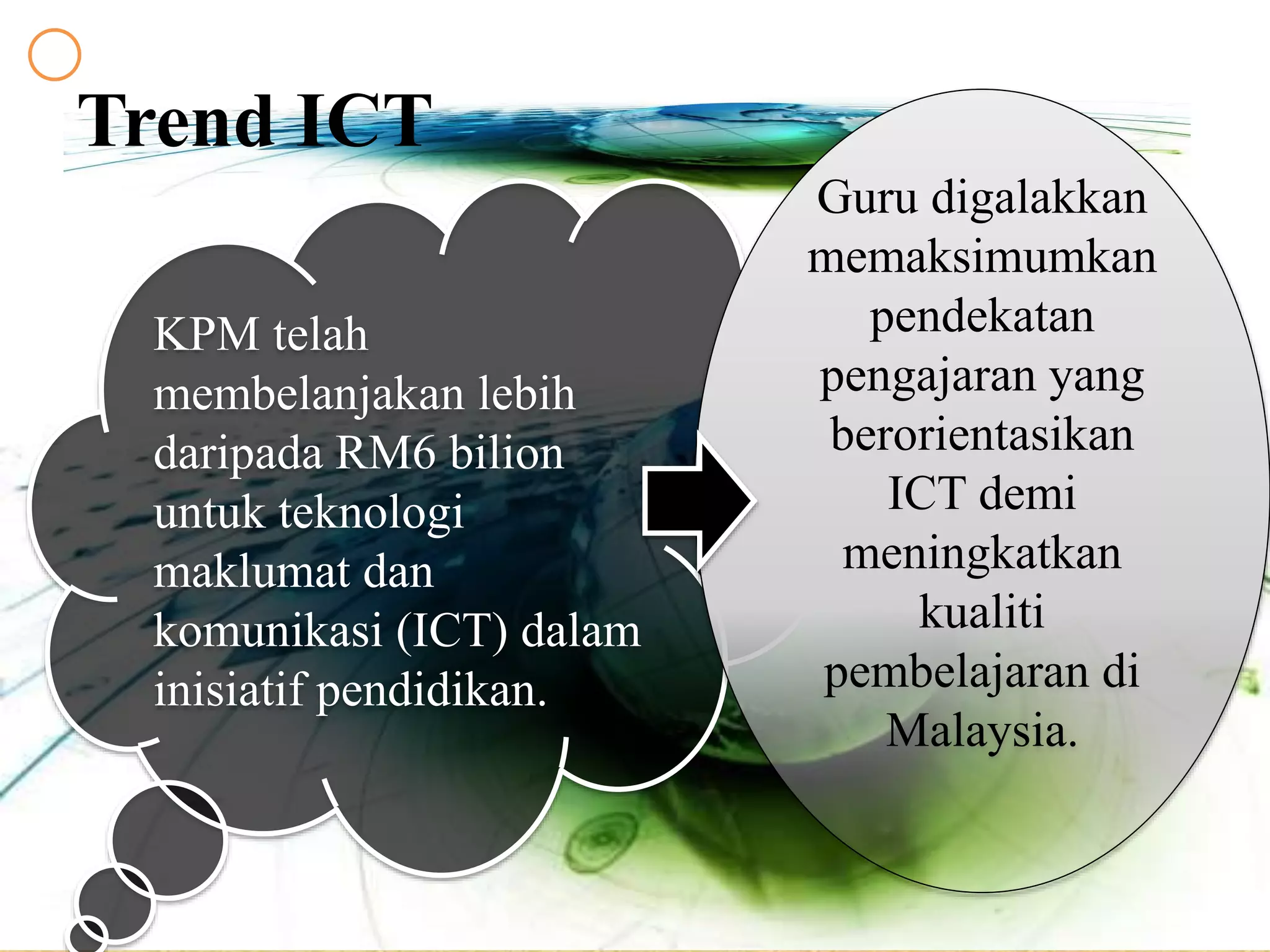 Trend ICT
KPM telah
membelanjakan lebih
daripada RM6 bilion
untuk teknologi
maklumat dan
komunikasi (ICT) dalam
inisiatif pendidikan.
Guru digalakkan
memaksimumkan
pendekatan
pengajaran yang
berorientasikan
ICT demi
meningkatkan
kualiti
pembelajaran di
Malaysia.
 