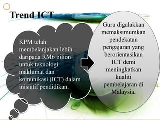 Trend ICT
KPM telah
membelanjakan lebih
daripada RM6 bilion
untuk teknologi
maklumat dan
komunikasi (ICT) dalam
inisiatif pendidikan.
Guru digalakkan
memaksimumkan
pendekatan
pengajaran yang
berorientasikan
ICT demi
meningkatkan
kualiti
pembelajaran di
Malaysia.
 