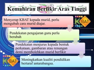 Kemahiran Berfikir Aras Tinggi
Menyerap KBAT kepada murid, perlu
mengubah cara murid diajar.
Pendekatan pengajaran guru perlu
berubah
Pendekatan menjurus kepada bentuk
perkataan, gambaran atau renungan
demi membolehkan murid berfikir
Meningkatkan kualiti pendidikan
bertaraf antarabangsa.
 