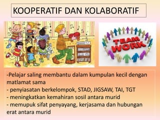 KOOPERATIF DAN KOLABORATIF
-Pelajar saling membantu dalam kumpulan kecil dengan
matlamat sama
- penyiasatan berkelompok, STAD, JIGSAW, TAI, TGT
- meningkatkan kemahiran sosil antara murid
- memupuk sifat penyayang, kerjasama dan hubungan
erat antara murid
 