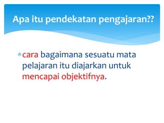 cara bagaimana sesuatu mata
pelajaran itu diajarkan untuk
mencapai objektifnya.
Apa itu pendekatan pengajaran??
 