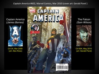 Captain America #602, Marvel Comics, Mar 2010 (cover art: Gerald Parel )
CA 34, Mar 2008
(art: Alex Ross)
Captain America
(James Barnes)
CA 604, May 2010
(art: Gerald Parel)
The Falcon
(Sam Wilson)
 