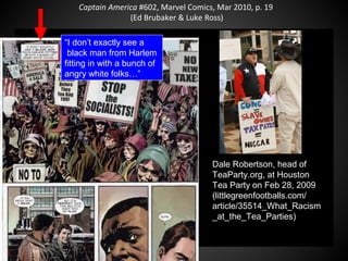 Captain America #602, Marvel Comics, Mar 2010, p. 19
(Ed Brubaker & Luke Ross)
“I don’t exactly see a
black man from Harlem
fitting in with a bunch of
angry white folks…”
QuickTime™ and a
decompressor
are needed to see this picture.
Dale Robertson, head of
TeaParty.org, at Houston
Tea Party on Feb 28, 2009
(littlegreenfootballs.com/
article/35514_What_Racism
_at_the_Tea_Parties)
 