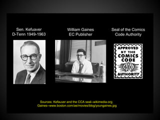 QuickTime™ and a
decompressor
are needed to see this picture.
QuickTime™ and a
decompressor
are needed to see this picture.
Sen. Kefuaver
D-Tenn 1949-1963
William Gaines
EC Publisher
Seal of the Comics
Code Authority
Sources: Kefauver and the CCA seal--wikimedia.org;
Gaines--www.boston.com/ae/movies/blog/youngaines.jpg
 