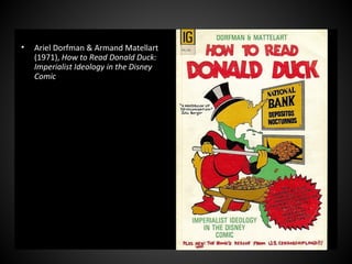 • Ariel Dorfman & Armand Matellart
(1971), How to Read Donald Duck:
Imperialist Ideology in the Disney
Comic
 