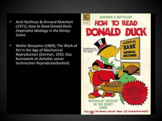 • Ariel Dorfman & Armand Matellart
(1971), How to Read Donald Duck:
Imperialist Ideology in the Disney
Comic
• Walter Benjamin (1969), The Work of
Art in the Age of Mechanical
Reproduction (German, 1935: Das
Kunstwerk im Zeitalter seiner
technischen Reproduzierbarkeit)
 