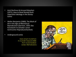 • Ariel Dorfman & Armand Matellart
(1971), How to Read Donald Duck:
Imperialist Ideology in the Disney
Comic
• Walter Benjamin (1969), The Work of
Art in the Age of Mechanical
Reproduction (German, 1935: Das
Kunstwerk im Zeitalter seiner
technischen Reproduzierbarkeit)
• Underground comix
Cover art by R. Crumb from
R. Crumb &P. Poplavski (2008)
The R. Crumb Handbook
London: MQ Publications
 