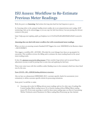 ISU Assess: Workflow to Re-Estimate
Previous Meter Readings
Well, this post is on Assessing. Had written this long time back but had forgotten to post it.
So Assessing refers to the automatic handling of meter overflows due to over-estimated previous meter readings. (SAP
terminology, link can be referred here or you can copy the link from below, I am just posting the relevant
content in this post)
http://help.sap.com/saphelp_erp60_sp/helpdata/en/e3/2c453e659e481a88445b8bf1d5faff/content.ht
m
Assessing does not deal with meter overflows but with overestimated meter readings.
When you have an assessing scenario Standard SAP Triggers the event ASSESSED in the Business object
– ISUCONTRCT.
This triggers a workflow ISU_ACCESS1. (Provided the event linkages have been set up properly for
execution). This workflow reverses the billing and re-estimates the meter reading based on the actual
meter reading results.
It does the adjustment reversal of the billing document. (I have another long written and not posted blog on
adjustment reversal, would be posting that in some time and updating the link here)
There were some issues with this workflow earlier (binding issues in the container) which have been fixed
now by this note.
Note 1531335 - ISU_ASSESS binding definition is incorrect.
Also we have an enhancement EDMASSES (IS-U: customer-specific checks for assessments (over-
estimation)) to define customer-specific criteria for processing estimations.
Some point I would like to make:
• Assessing only works for Billing relevant meter readings and not for other type of readings like
Control reading (Meter reading reason 10) or Interim reading without Billing (Meter reading
reason 09). If you want assessing to work for these meter reading types too then in Customizing
‘Define Technical control Parameters for Meter reading Data Processing’ get that checked.
 