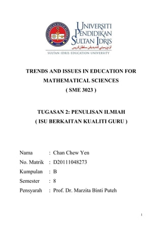 1
TRENDS AND ISSUES IN EDUCATION FOR
MATHEMATICAL SCIENCES
( SME 3023 )
TUGASAN 2: PENULISAN ILMIAH
( ISU BERKAITAN KUALITI GURU )
Nama : Chan Chew Yen
No. Matrik : D20111048273
Kumpulan : B
Semester : 8
Pensyarah : Prof. Dr. Marzita Binti Puteh
 