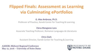 Flipped Finals: Assessment as Learning
via Culminating ePortfolios
Elena Mangione-Lora
Associate Teaching Professor, Romance Languages & Literatures
Chris Clark
Assistant Director, Kaneb Center for Teaching & Learning
G. Alex Ambrose
Professor of Practice, Kaneb Center for Teaching & Learning
AAEEBL Midwest Regional Conference
May 12, 2016 – University of Notre Dame
 