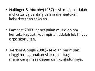 • Hallinger & Murphy(1987) – skor ujian adalah
  indikator yg penting dalam menentukan
  keberkesanan sekolah.

• Lambert 2003- pencapaian murid dalam
  konteks kapasiti kepimpinan adalah lebih luas
  drpd skor ujian.

• Perkins-Gough(2006)- sekolah berimpak
  tinggi menggunakan skor ujian bagi
  merancang masa depan dan kurikulumnya.
 