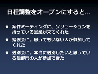 日程調整をオープンにすると…

 案件ミーティングに、ソリューションを
  持っている営業が来てくれた
 勉強会に、思ってもいない人が参加して
  くれた
 送別会に、本当に送別したいと思ってい
  る他部門の人が参加できた
 