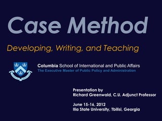 Case Method
Developing, Writing, and Teaching

       Columbia School of International and Public Affairs
       The Executive Master of Public Policy and Administration




                           Presentation by
                           Richard Greenwald, C.U. Adjunct Professor

                           June 15-16, 2012
                           Ilia State University, Tbilisi, Georgia
 