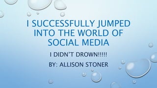 I SUCCESSFULLY JUMPED
INTO THE WORLD OF
SOCIAL MEDIA
I DIDN’T DROWN!!!!!
BY: ALLISON STONER
 