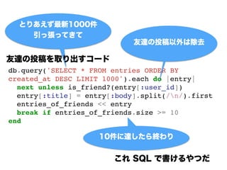 db.query('SELECT * FROM entries ORDER BY
created_at DESC LIMIT 1000').each do |entry|!
next unless is_friend?(entry[:user_id])!
entry[:title] = entry[:body].split(/n/).first!
entries_of_friends << entry!
break if entries_of_friends.size >= 10!
end
Ȥꤢ1000
ÏäƤ
_Ͷϳȥ
10_K
 SQL ǕĤ
_Ͷȡ`
 