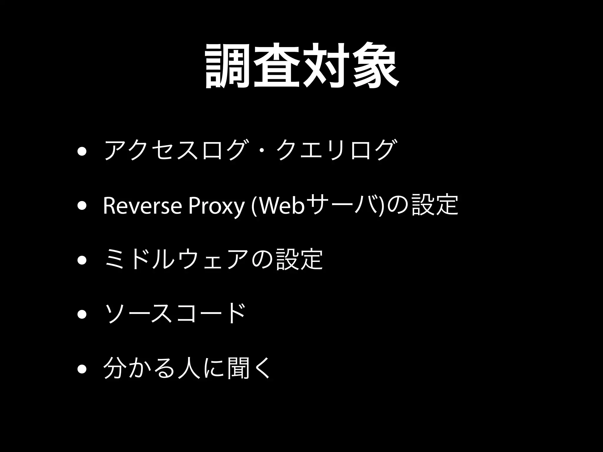 調査対象
• アクセスログ・クエリログ
• Reverse Proxy (Webサーバ)の設定
• ミドルウェアの設定
• ソースコード
• 分かる人に聞く
 