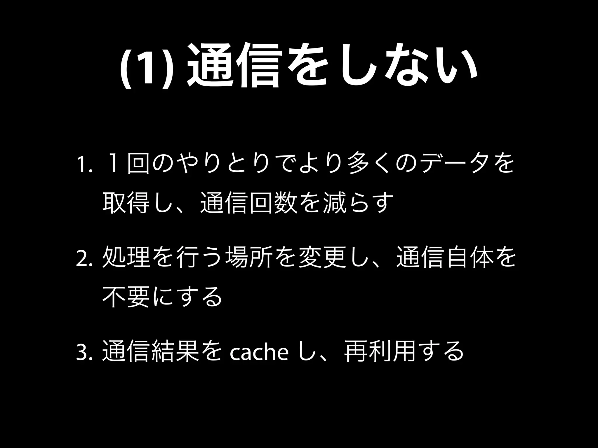 (1) 通信をしない
1. １回のやりとりでより多くのデータを
取得し、通信回数を減らす
2. 処理を行う場所を変更し、通信自体を
不要にする
3. 通信結果を cache し、再利用する
 