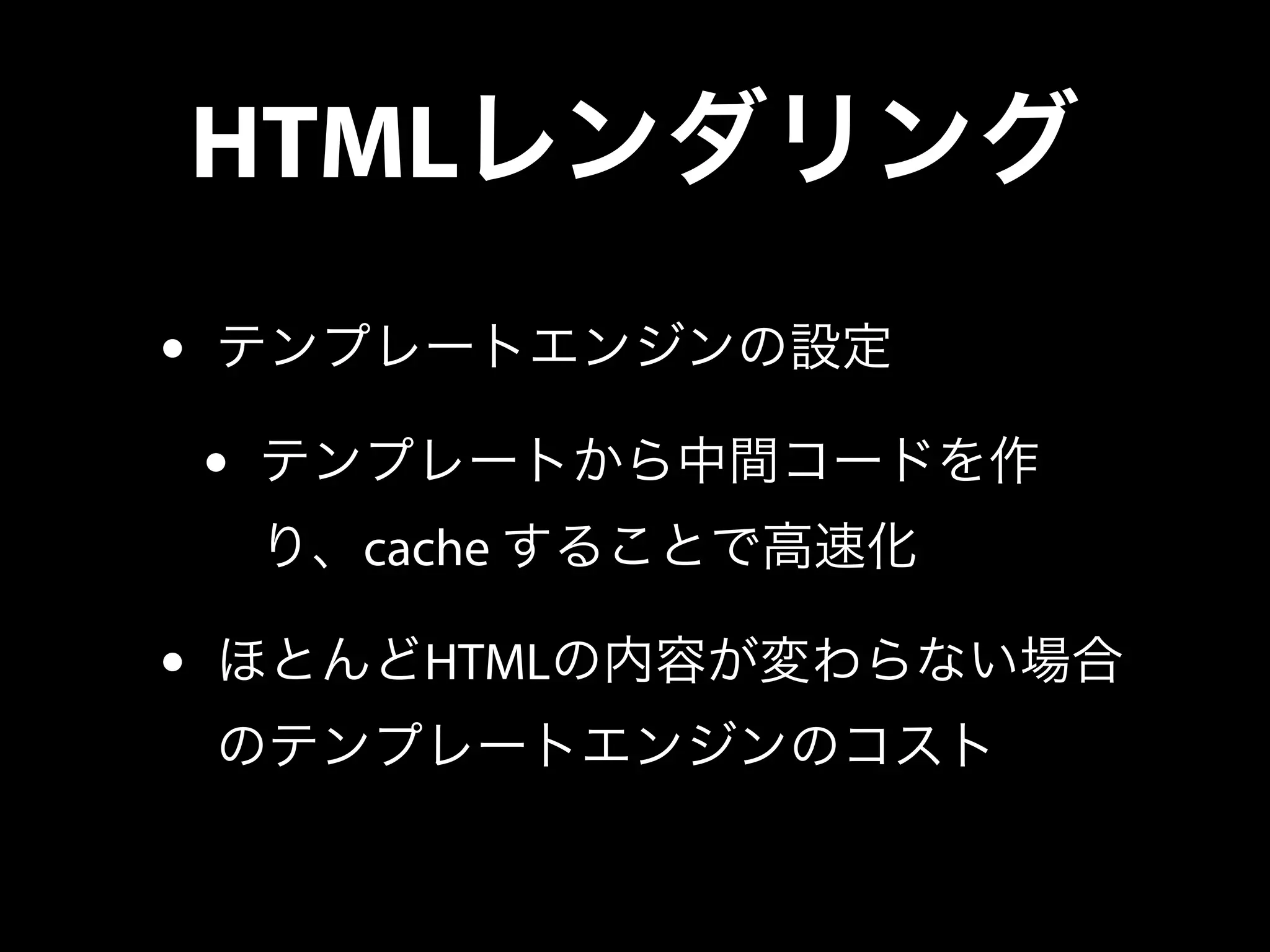 HTMLレンダリング
• テンプレートエンジンの設定
• テンプレートから中間コードを作
り、cache することで高速化
• ほとんどHTMLの内容が変わらない場合
のテンプレートエンジンのコスト
 