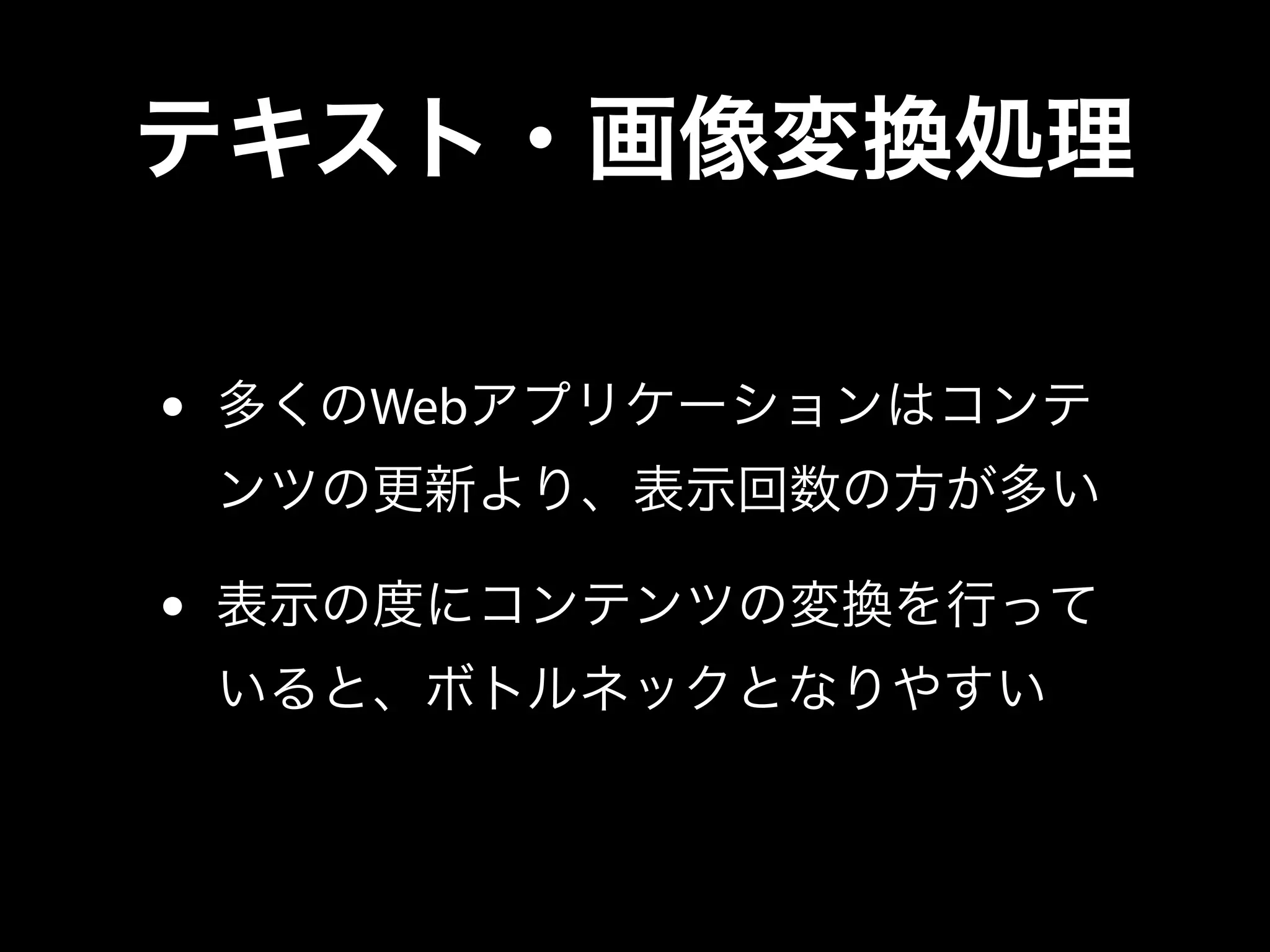 テキスト・画像変換処理
• 多くのWebアプリケーションはコンテ
ンツの更新より、表示回数の方が多い
• 表示の度にコンテンツの変換を行って
いると、ボトルネックとなりやすい
 