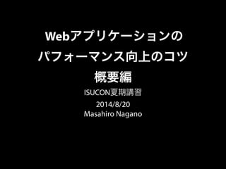 Webアプリケーションの
パフォーマンス向上のコツ
概要編
ISUCON夏期講習
2014/8/20
Masahiro Nagano
 