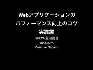 Webアプリケーションの
パフォーマンス向上のコツ
実践編
ISUCON夏期講習
2014/8/20
Masahiro Nagano
 