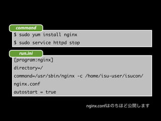 $ sudo yum install nginx
$ sudo service httpd stop
[program:nginx]
directory=/
command=/usr/sbin/nginx -c /home/isu-user/isucon/
nginx.conf
autostart = true
command
run.ini
nginx.confはのちほど公開します
 