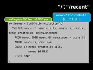 my $memos = $self->dbh->select_all(
'SELECT memos.id, memos.title, memos.is_private,
memos.created_at, users.username
FROM memos JOIN users ON memos.user = users.id
WHERE memos.is_private=0
ORDER BY memos.created_at DESC,
memos.id DESC
LIMIT 100'
);
webapp/perl/lib/Isucon3/Web.pm
“/”,“/recent”
memos.*だとcontentを
取ってしまう
 