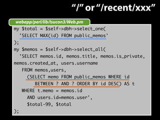 webapp/perl/lib/Isucon3/Web.pm 
my $total = $self->dbh->select_one( 
'SELECT MAX(id) FROM public_memos' 
); 
my $memos = $self->dbh->select_all( 
'SELECT memos.id, memos.title, memos.is_private, 
memos.created_at, users.username 
FROM memos,users, 
(SELECT memo FROM public_memos WHERE id 
BETWEEN ? AND ? ORDER BY id DESC) AS t 
WHERE t.memo = memos.id 
AND users.id=memos.user', 
$total-99, $total 
); 
“/” or “/recent/xxx” 
 