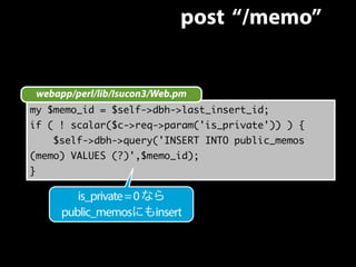 post “/memo” 
webapp/perl/lib/Isucon3/Web.pm 
my $memo_id = $self->dbh->last_insert_id; 
if ( ! scalar($c->req->param('is_private')) ) { 
$self->dbh->query('INSERT INTO public_memos 
(memo) VALUES (?)',$memo_id); 
} 
is_private = 0 なら 
public_memosにもinsert 
 
