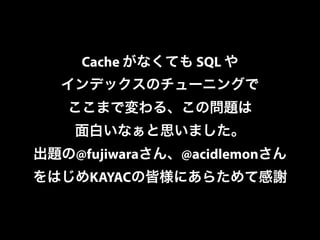 Cache がなくても SQL や 
インデックスのチューニングで 
ここまで変わる、この問題は 
面白いなぁと思いました。 
出題の@fujiwaraさん、@acidlemonさん 
をはじめKAYACの皆様にあらためて感謝 
