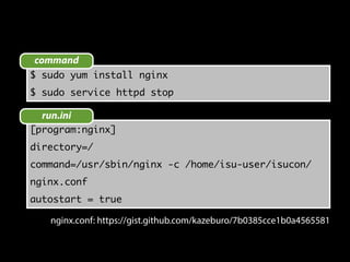 command 
$ sudo yum install nginx 
$ sudo service httpd stop 
run.ini 
[program:nginx] 
directory=/ 
command=/usr/sbin/nginx -c /home/isu-user/isucon/ 
nginx.conf 
autostart = true 
nginx.conf: https://gist.github.com/kazeburo/7b0385cce1b0a4565581 
 