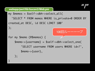 webapp/perl/lib/Isucon3/Web.pm 
“/” 
my $memos = $self->dbh->select_all( 
'SELECT * FROM memos WHERE is_private=0 ORDER BY 
created_at DESC, id DESC LIMIT 100' 
); 
for my $memo (@$memos) { 
$memo->{username} = $self->dbh->select_one( 
'SELECT username FROM users WHERE id=?', 
$memo->{user}, 
); 
} 
100回ルーーーープ 
 