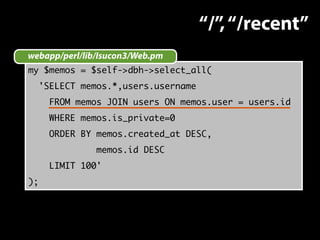 webapp/perl/lib/Isucon3/Web.pm 
my $memos = $self->dbh->select_all( 
'SELECT memos.*,users.username 
FROM memos JOIN users ON memos.user = users.id 
WHERE memos.is_private=0 
ORDER BY memos.created_at DESC, 
memos.id DESC 
LIMIT 100' 
); 
“/”, “/recent” 
 