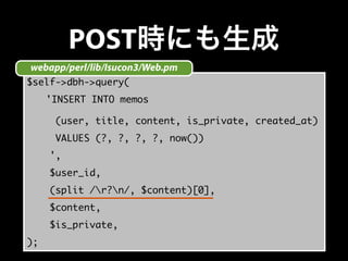 POST時にも生成 
webapp/perl/lib/Isucon3/Web.pm 
$self->dbh->query( 
　　'INSERT INTO memos 
(user, title, content, is_private, created_at) 
VALUES (?, ?, ?, ?, now()) 
', 
$user_id, 
(split /r?n/, $content)[0], 
$content, 
$is_private, 
); 
 