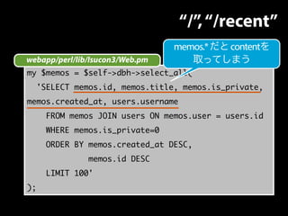 webapp/perl/lib/Isucon3/Web.pm 
my $memos = $self->dbh->select_all( 
'SELECT memos.id, memos.title, memos.is_private, 
memos.created_at, users.username 
FROM memos JOIN users ON memos.user = users.id 
WHERE memos.is_private=0 
ORDER BY memos.created_at DESC, 
memos.id DESC 
LIMIT 100' 
); 
“/”, “/recent” 
memos.* だと contentを 
取ってしまう 
 