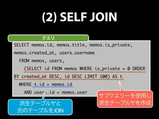 (2) SELF JOIN 
クエリ 
SELECT memos.id, memos.title, memos.is_private, 
memos.created_at, users.username 
FROM memos, users, 
(SELECT id FROM memos WHERE is_private = 0 ORDER 
BY created_at DESC, id DESC LIMIT 100) AS t 
WHERE t.id = memos.id 
AND users.id = memos.user 
サブクエリーを使用し 
派生テーブル”t”と派生テーブル”t”を作成 
元のテーブルをJOIN 
 