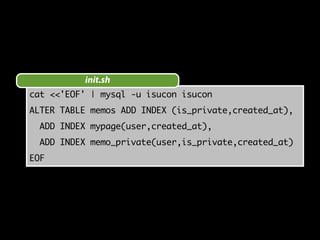 init.sh 
cat <<'EOF' | mysql -u isucon isucon 
ALTER TABLE memos ADD INDEX (is_private,created_at), 
ADD INDEX mypage(user,created_at), 
ADD INDEX memo_private(user,is_private,created_at) 
EOF 
 