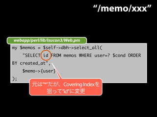 webapp/perl/lib/Isucon3/Web.pm 
my $memos = $self->dbh->select_all( 
"SELECT id FROM memos WHERE user=? $cond ORDER 
BY created_at", 
$memo->{user}, 
); 
“/memo/xxx” 
元は”*”だが、Covering Indexを 
狙って”id”に変更 
 