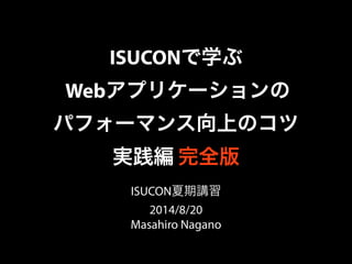 ISUCONで学ぶ 
Webアプリケーションの 
パフォーマンス向上のコツ 
実践編 完全版 
ISUCON夏期講習 
2014/8/20 
Masahiro Nagano 
 