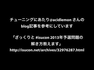 チューニングにあたり@acidlemon さんの 
blog記事を参考にしています 
「ざっくりと #isucon 2013年予選問題の 
解き方教えます」 
http://isucon.net/archives/32976287.html 
 