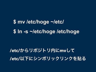 $ mv /etc/hoge ~/etc/
$ ln -s ~/etc/hoge /etc/hoge
/etc/からリポジトリ内にmvして
/etc/以下にシンボリックリンクを貼る
 