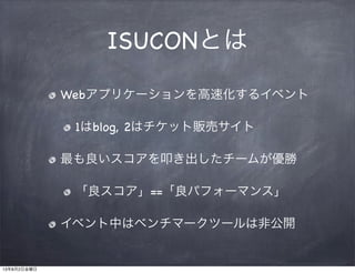 ISUCONとは
Webアプリケーションを高速化するイベント
1はblog, 2はチケット販売サイト
最も良いスコアを叩き出したチームが優勝
「良スコア」==「良パフォーマンス」
イベント中はベンチマークツールは非公開
13年8月2日金曜日
 